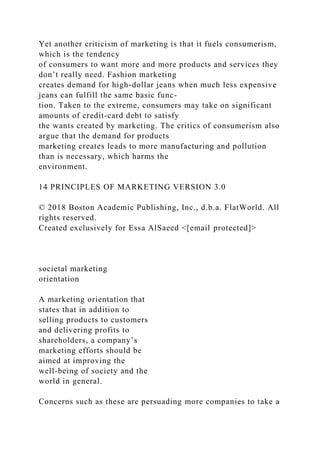 Yet another criticism of marketing is that it fuels consumerism,
which is the tendency
of consumers to want more and more products and services they
don’t really need. Fashion marketing
creates demand for high-dollar jeans when much less expensive
jeans can fulfill the same basic func-
tion. Taken to the extreme, consumers may take on significant
amounts of credit-card debt to satisfy
the wants created by marketing. The critics of consumerism also
argue that the demand for products
marketing creates leads to more manufacturing and pollution
than is necessary, which harms the
environment.
14 PRINCIPLES OF MARKETING VERSION 3.0
© 2018 Boston Academic Publishing, Inc., d.b.a. FlatWorld. All
rights reserved.
Created exclusively for Essa AlSaeed <[email protected]>
societal marketing
orientation
A marketing orientation that
states that in addition to
selling products to customers
and delivering profits to
shareholders, a company’s
marketing efforts should be
aimed at improving the
well-being of society and the
world in general.
Concerns such as these are persuading more companies to take a
 