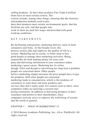 selling products. To have their products Fair Trade Certified
firms have to meet certain criteria. The
criteria include, among other things, ensuring that the factories
and production methods used to pro-
duce their products meet certain environmental goals, that the
facilities are safe, and that people who
work in them are paid fair wages and provided with good
working conditions.
K E Y T A K E A W A Y S
By facilitating transactions, marketing delivers value to both
consumers and firms. At the broader level, this
process creates jobs and improves the quality of life in a
society. Marketing can be costly, so firms need to hire
good people to manage their marketing activities. Being
responsible for both making money for your com-
pany and delivering satisfaction to your customers makes
marketing a great career. Marketing has its critics
though. False and deceptive advertising has long been a problem
people are concerned about. Other people
believe marketing simply increases the price people have to pay
for products. Still other people are concerned
marketing leads to consumerism, which is the tendency of
consumers to want more and more products and
services they don’t really need. For reasons such as these, more
companies today are pursuing a societal mar-
keting orientation. In addition to delivering products to their
customers and profits to their shareholders, these
companies actively strive to improve the well-being of society
and the world in general.
CHAPTER 1 WHAT IS MARKETING? 15
© 2018 Boston Academic Publishing, Inc., d.b.a. FlatWorld. All
rights reserved.
 