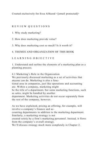 Created exclusively for Essa AlSaeed <[email protected]>
R E V I E W Q U E S T I O N S
1. Why study marketing?
2. How does marketing provide value?
3. Why does marketing cost so much? Is it worth it?
4. THEMES AND ORGANIZATION OF THIS BOOK
L E A R N I N G O B J E C T I V E
1. Understand and outline the elements of a marketing plan as a
planning process.
4.1 Marketing’s Role in the Organization
We previously discussed marketing as a set of activities that
anyone can do. Marketing is also a func-
tional area in companies, just like operations and accounting
are. Within a company, marketing might
be the title of a department, but some marketing functions, such
as sales, might be handled by another
department. Marketing activities do not occur separately from
the rest of the company, however.
As we have explained, pricing an offering, for example, will
involve a company’s finance and ac-
counting departments in addition to the marketing department.
Similarly, a marketing strategy is not
created solely by a firm’s marketing personnel. Instead, it flows
from the company’s overall strategy.
We’ll discuss strategy much more completely in Chapter 2.
 