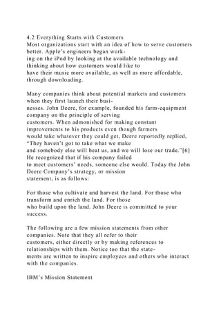 4.2 Everything Starts with Customers
Most organizations start with an idea of how to serve customers
better. Apple’s engineers began work-
ing on the iPod by looking at the available technology and
thinking about how customers would like to
have their music more available, as well as more affordable,
through downloading.
Many companies think about potential markets and customers
when they first launch their busi-
nesses. John Deere, for example, founded his farm-equipment
company on the principle of serving
customers. When admonished for making constant
improvements to his products even though farmers
would take whatever they could get, Deere reportedly replied,
“They haven’t got to take what we make
and somebody else will beat us, and we will lose our trade.”[6]
He recognized that if his company failed
to meet customers’ needs, someone else would. Today the John
Deere Company’s strategy, or mission
statement, is as follows:
For those who cultivate and harvest the land. For those who
transform and enrich the land. For those
who build upon the land. John Deere is committed to your
success.
The following are a few mission statements from other
companies. Note that they all refer to their
customers, either directly or by making references to
relationships with them. Notice too that the state-
ments are written to inspire employees and others who interact
with the companies.
IBM’s Mission Statement
 