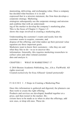 municating, delivering, and exchanging value. Once a company
has decided what business it is in and
expressed that in a mission statement, the firm then develops a
corporate strategy. Marketing
strategists subsequently use the corporate strategy and mission
and combine that with an understand-
ing of the market to develop the company’s marketing plan.
This is the focus of Chapter 2. Figure 1.5
shows the steps involved in creating a marketing plan.
Understanding the customer’s wants and needs; how the
customer wants to acquire, consume, and
dispose of the offering; and what makes up their personal value
equation are three important goals.
Marketers want to know their customers—who they are and
what they like to do—so as to uncover this
information. Generally, this requires marketing researchers to
collect sales and other related customer
data and analyze it.
CHAPTER 1 WHAT IS MARKETING? 17
© 2018 Boston Academic Publishing, Inc., d.b.a. FlatWorld. All
rights reserved.
Created exclusively for Essa AlSaeed <[email protected]>
F I G U R E 1 . 5 Steps in Creating a Marketing Plan
Once this information is gathered and digested, the planners can
then work to create the right offering.
Products and services are developed, bundled together at a
price, and then tested in the market. De-
cisions have to be made as to when to alter the offerings, add
new ones, or drop old ones. These de-
 