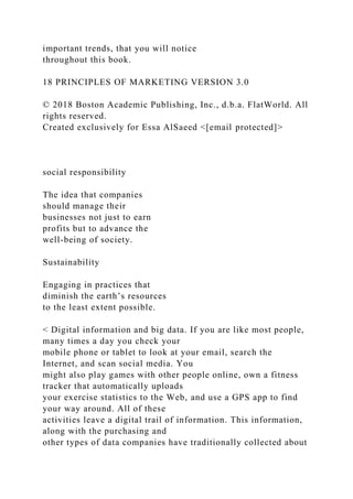 important trends, that you will notice
throughout this book.
18 PRINCIPLES OF MARKETING VERSION 3.0
© 2018 Boston Academic Publishing, Inc., d.b.a. FlatWorld. All
rights reserved.
Created exclusively for Essa AlSaeed <[email protected]>
social responsibility
The idea that companies
should manage their
businesses not just to earn
profits but to advance the
well-being of society.
Sustainability
Engaging in practices that
diminish the earth’s resources
to the least extent possible.
< Digital information and big data. If you are like most people,
many times a day you check your
mobile phone or tablet to look at your email, search the
Internet, and scan social media. You
might also play games with other people online, own a fitness
tracker that automatically uploads
your exercise statistics to the Web, and use a GPS app to find
your way around. All of these
activities leave a digital trail of information. This information,
along with the purchasing and
other types of data companies have traditionally collected about
 