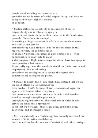 people are demanding businesses take a
proactive stance in terms of social responsibility, and they are
being held to ever-higher standards
of conduct.
< Sustainability. Sustainability is an example of social
responsibility and involves engaging in
practices that diminish the earth’s resources to the least extent
possible. Coca-Cola, for example,
is working with governments in Africa to ensure clean water
availability, not just for
manufacturing Coke products, but for all consumers in that
region. Further, the company seeks
to engage American consumers in participating by offering
opportunities to contribute to clean
water programs. Right now, companies do not have to engage in
these practices, but because
firms really represent the people behind them (their owners and
employees), forward-thinking
executives are seeking ways to reduce the impact their
companies are having on the planet.
< Service-dominant logic. You might have noticed that we use
the word offering a lot instead of the
term product. That’s because of service-dominant logic, the
approach to business that recognizes
that consumers want value no matter how it is delivered—
whether through a tangible product or
through intangible services. That emphasis on value is what
drives the functional approach to
value that we’ve taken—that is, creating, communicating,
delivering, and exchanging value.
< Metrics and analytics. Technology has not only increased the
amount of information available to
decision makers but the number of statistical and other cutting-
 