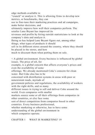 edge methods available to
“crunch” or analyze it. This is allowing firms to develop new
metrics, or benchmarks, they can
use to fine-tune their marketing practices and ad campaigns,
make better decisions, and
ultimately improve how well their companies perform. The
retailer Lane Bryant has improved its
revenues and profits by hiring outside statisticians to look at the
company’s data and analyze it.
Doing so has helped Lane Bryant figure out, among other
things, what types of products it should
sell in its different stores around the country, where they should
be placed in the stores, and how
much to discount them when putting them on sale.
< A global environment. Every business is influenced by global
issues. The price of oil, for
example, is a global concern that affects everyone’s prices and
even the availability of some
offerings. We already mentioned Coke’s concern for clean
water. But Coke also has to be
concerned with distribution systems in areas with poor or
nonexistent roads, myriads of
government policies and regulations, the availability of workers
with the right skills, and so many
different issues in trying to sell and deliver Coke around the
world. Even companies with smaller
markets source some or all their offerings from companies in
other countries, or else face some
sort of direct competition from companies based in other
countries. Every business professional,
whether marketing or otherwise, has to have some
understanding of the global environment in
which companies operate.
CHAPTER 1 WHAT IS MARKETING? 19
 