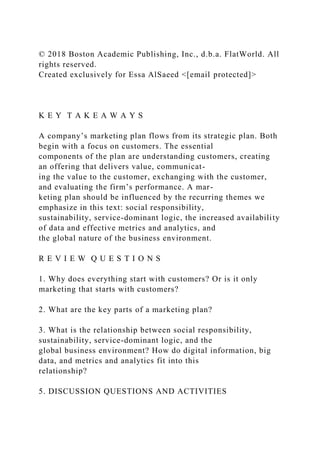 © 2018 Boston Academic Publishing, Inc., d.b.a. FlatWorld. All
rights reserved.
Created exclusively for Essa AlSaeed <[email protected]>
K E Y T A K E A W A Y S
A company’s marketing plan flows from its strategic plan. Both
begin with a focus on customers. The essential
components of the plan are understanding customers, creating
an offering that delivers value, communicat-
ing the value to the customer, exchanging with the customer,
and evaluating the firm’s performance. A mar-
keting plan should be influenced by the recurring themes we
emphasize in this text: social responsibility,
sustainability, service-dominant logic, the increased availability
of data and effective metrics and analytics, and
the global nature of the business environment.
R E V I E W Q U E S T I O N S
1. Why does everything start with customers? Or is it only
marketing that starts with customers?
2. What are the key parts of a marketing plan?
3. What is the relationship between social responsibility,
sustainability, service-dominant logic, and the
global business environment? How do digital information, big
data, and metrics and analytics fit into this
relationship?
5. DISCUSSION QUESTIONS AND ACTIVITIES
 