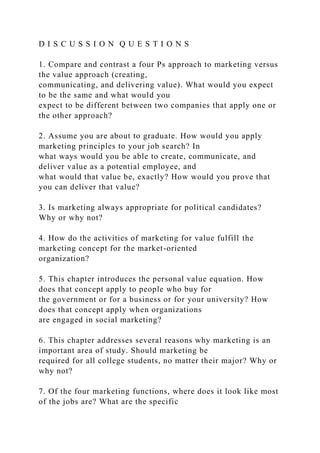 D I S C U S S I O N Q U E S T I O N S
1. Compare and contrast a four Ps approach to marketing versus
the value approach (creating,
communicating, and delivering value). What would you expect
to be the same and what would you
expect to be different between two companies that apply one or
the other approach?
2. Assume you are about to graduate. How would you apply
marketing principles to your job search? In
what ways would you be able to create, communicate, and
deliver value as a potential employee, and
what would that value be, exactly? How would you prove that
you can deliver that value?
3. Is marketing always appropriate for political candidates?
Why or why not?
4. How do the activities of marketing for value fulfill the
marketing concept for the market-oriented
organization?
5. This chapter introduces the personal value equation. How
does that concept apply to people who buy for
the government or for a business or for your university? How
does that concept apply when organizations
are engaged in social marketing?
6. This chapter addresses several reasons why marketing is an
important area of study. Should marketing be
required for all college students, no matter their major? Why or
why not?
7. Of the four marketing functions, where does it look like most
of the jobs are? What are the specific
 