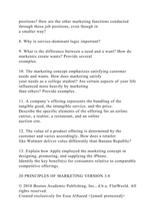 positions? How are the other marketing functions conducted
through those job positions, even though in
a smaller way?
8. Why is service-dominant logic important?
9. What is the difference between a need and a want? How do
marketers create wants? Provide several
examples.
10. The marketing concept emphasizes satisfying customer
needs and wants. How does marketing satisfy
your needs as a college student? Are certain aspects of your life
influenced more heavily by marketing
than others? Provide examples.
11. A company’s offering represents the bundling of the
tangible good, the intangible service, and the price.
Describe the specific elements of the offering for an airline
carrier, a realtor, a restaurant, and an online
auction site.
12. The value of a product offering is determined by the
customer and varies accordingly. How does a retailer
like Walmart deliver value differently than Banana Republic?
13. Explain how Apple employed the marketing concept in
designing, promoting, and supplying the iPhone.
Identify the key benefit(s) for consumers relative to comparable
competitive offerings.
20 PRINCIPLES OF MARKETING VERSION 3.0
© 2018 Boston Academic Publishing, Inc., d.b.a. FlatWorld. All
rights reserved.
Created exclusively for Essa AlSaeed <[email protected]>
 