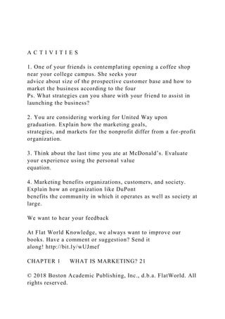 A C T I V I T I E S
1. One of your friends is contemplating opening a coffee shop
near your college campus. She seeks your
advice about size of the prospective customer base and how to
market the business according to the four
Ps. What strategies can you share with your friend to assist in
launching the business?
2. You are considering working for United Way upon
graduation. Explain how the marketing goals,
strategies, and markets for the nonprofit differ from a for-profit
organization.
3. Think about the last time you ate at McDonald’s. Evaluate
your experience using the personal value
equation.
4. Marketing benefits organizations, customers, and society.
Explain how an organization like DuPont
benefits the community in which it operates as well as society at
large.
We want to hear your feedback
At Flat World Knowledge, we always want to improve our
books. Have a comment or suggestion? Send it
along! http://bit.ly/wUJmef
CHAPTER 1 WHAT IS MARKETING? 21
© 2018 Boston Academic Publishing, Inc., d.b.a. FlatWorld. All
rights reserved.
 