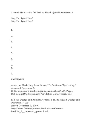 Created exclusively for Essa AlSaeed <[email protected]>
http://bit.ly/wUJmef
http://bit.ly/wUJmef
1.
2.
3.
4.
5.
6.
7.
8.
9.
ENDNOTES
American Marketing Association, “Definition of Marketing,”
Accessed December 3,
2009, http://www.marketingpower.com/AboutAMA/Pages/
DefinitionofMarketing.aspx?sq=definition+of+marketing.
Famous Quotes and Authors, “Franklin D. Roosevelt Quotes and
Quotations,” Ac-
cessed December 7, 2009,
http://www.famousquotesandauthors.com/authors/
franklin_d__roosevelt_quotes.html.
 