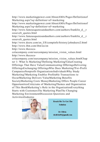http://www.marketingpower.com/AboutAMA/Pages/Definitionof
Marketing.aspx?sq=definition+of+marketing
http://www.marketingpower.com/AboutAMA/Pages/Definitionof
Marketing.aspx?sq=definition+of+marketing
http://www.famousquotesandauthors.com/authors/franklin_d__r
oosevelt_quotes.html
http://www.famousquotesandauthors.com/authors/franklin_d__r
oosevelt_quotes.html
http://www.deere.com/en_US/compinfo/history/johndeere2.html
http://www.ibm.com/ibm/us/en
http://www.thecoca-
colacompany.com/ourcompany/mission_vision_values.html
http://www.thecoca-
colacompany.com/ourcompany/mission_vision_values.htmlChap
ter 1: What Is Marketing?Defining MarketingValueCreating
Offerings That Have ValueCommunicating OfferingsDelivering
OfferingsExchanging OfferingsWho Does Marketing?For-Profit
CompaniesNonprofit OrganizationsIndividualsWhy Study
Marketing?Marketing Enables Profitable Transactions to
OccurMarketing Delivers ValueMarketing Benefits
SocietyMarketing Costs MoneyMarketing Offers People Career
OpportunitiesCriticisms of MarketingThemes and Organization
of This BookMarketing’s Role in the OrganizationEverything
Starts with CustomersThe Marketing PlanThe Changing
Marketing EnvironmentDiscussion Questions and
ActivitiesEndnotes
 