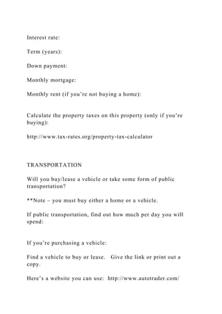 Interest rate:
Term (years):
Down payment:
Monthly mortgage:
Monthly rent (if you’re not buying a home):
Calculate the property taxes on this property (only if you’re
buying):
http://www.tax-rates.org/property-tax-calculator
TRANSPORTATION
Will you buy/lease a vehicle or take some form of public
transportation?
**Note – you must buy either a home or a vehicle.
If public transportation, find out how much per day you will
spend:
If you’re purchasing a vehicle:
Find a vehicle to buy or lease. Give the link or print out a
copy.
Here’s a website you can use: http://www.autotrader.com/
 