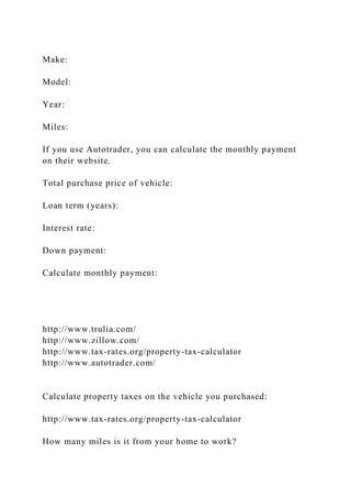 Make:
Model:
Year:
Miles:
If you use Autotrader, you can calculate the monthly payment
on their website.
Total purchase price of vehicle:
Loan term (years):
Interest rate:
Down payment:
Calculate monthly payment:
http://www.trulia.com/
http://www.zillow.com/
http://www.tax-rates.org/property-tax-calculator
http://www.autotrader.com/
Calculate property taxes on the vehicle you purchased:
http://www.tax-rates.org/property-tax-calculator
How many miles is it from your home to work?
 