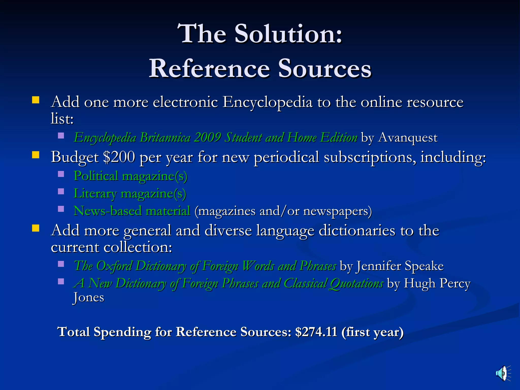 The Solution:
                     Reference Sources
   Add one more electronic Encyclopedia to the online resource
    list:
       Encyclopedia Britannica 2009 Student and Home Edition by Avanquest
   Budget $200 per year for new periodical subscriptions, including:
       Political magazine(s)
       Literary magazine(s)
       News-based material (magazines and/or newspapers)
   Add more general and diverse language dictionaries to the
    current collection:
       The Oxford Dictionary of Foreign Words and Phrases by Jennifer Speake
       A New Dictionary of Foreign Phrases and Classical Quotations by Hugh Percy
        Jones

    Total Spending for Reference Sources: $274.11 (first year)
 
