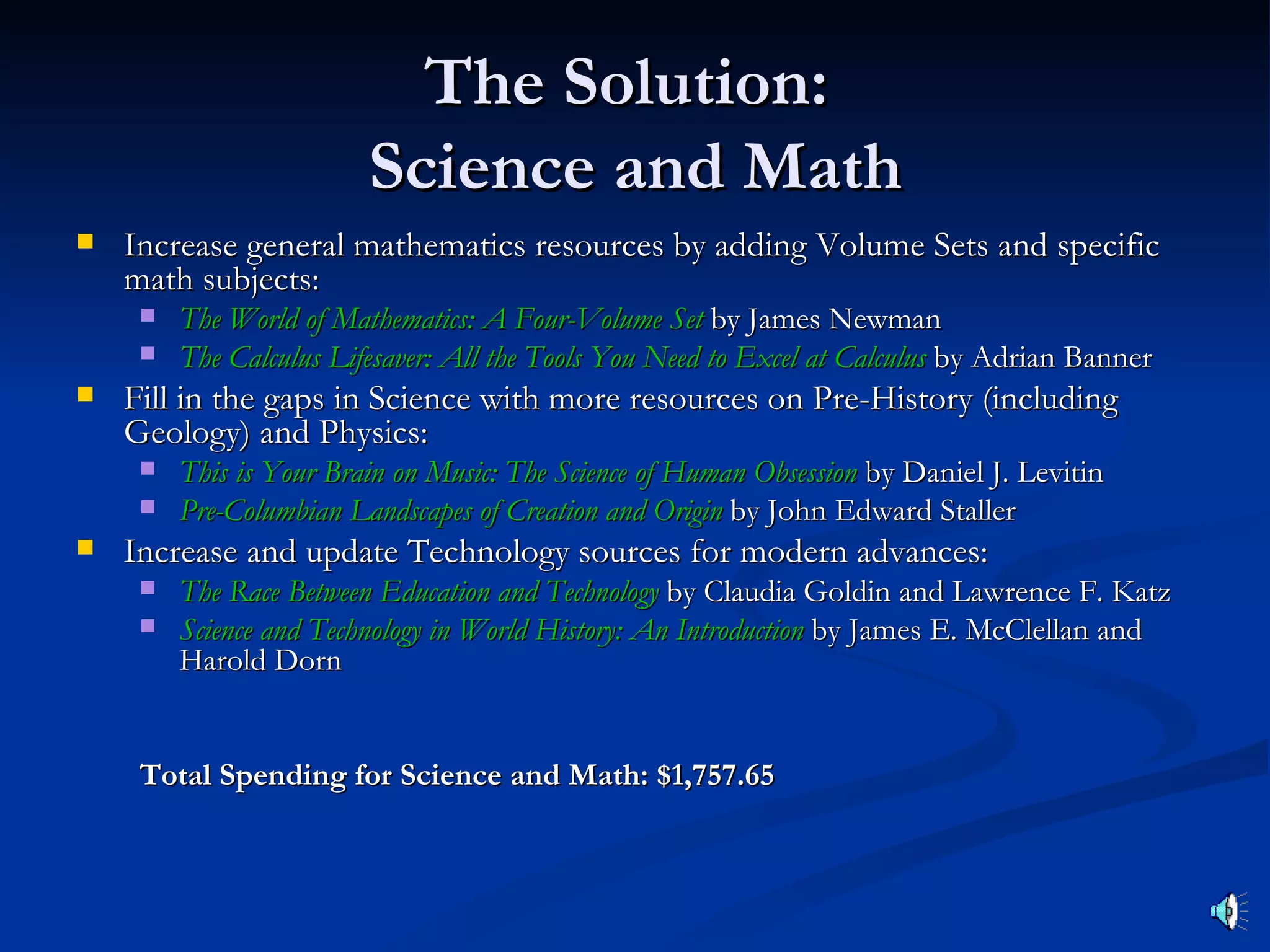 The Solution:
                         Science and Math
   Increase general mathematics resources by adding Volume Sets and specific
    math subjects:
        The World of Mathematics: A Four-Volume Set by James Newman
        The Calculus Lifesaver: All the Tools You Need to Excel at Calculus by Adrian Banner
   Fill in the gaps in Science with more resources on Pre-History (including
    Geology) and Physics:
        This is Your Brain on Music: The Science of Human Obsession by Daniel J. Levitin
        Pre-Columbian Landscapes of Creation and Origin by John Edward Staller
   Increase and update Technology sources for modern advances:
        The Race Between Education and Technology by Claudia Goldin and Lawrence F. Katz
        Science and Technology in World History: An Introduction by James E. McClellan and
         Harold Dorn


     Total Spending for Science and Math: $1,757.65
 