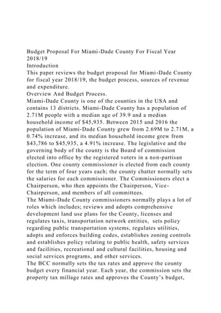 Budget Proposal For Miami-Dade County For Fiscal Year
2018/19
Introduction
This paper reviews the budget proposal for Miami-Dade County
for fiscal year 2018/19, the budget process, sources of revenue
and expenditure.
Overview And Budget Process.
Miami-Dade County is one of the counties in the USA and
contains 13 districts. Miami-Dade County has a population of
2.71M people with a median age of 39.9 and a median
household income of $45,935. Between 2015 and 2016 the
population of Miami-Dade County grew from 2.69M to 2.71M, a
0.74% increase, and its median household income grew from
$43,786 to $45,935, a 4.91% increase. The legislative and the
governing body of the county is the Board of commission
elected into office by the registered voters in a non-partisan
election. One county commissioner is elected from each county
for the term of four years each; the county chatter normally sets
the salaries for each commissioner. The Commissioners elect a
Chairperson, who then appoints the Chairperson, Vice-
Chairperson, and members of all committees.
The Miami-Dade County commissioners normally plays a lot of
roles which includes; reviews and adopts comprehensive
development land use plans for the County, licenses and
regulates taxis, transportation network entities, sets policy
regarding public transportation systems, regulates utilities,
adopts and enforces building codes, establishes zoning controls
and establishes policy relating to public health, safety services
and facilities, recreational and cultural facilities, housing and
social services programs, and other services.
The BCC normally sets the tax rates and approve the county
budget every financial year. Each year, the commission sets the
property tax millage rates and approves the County’s budget,
 