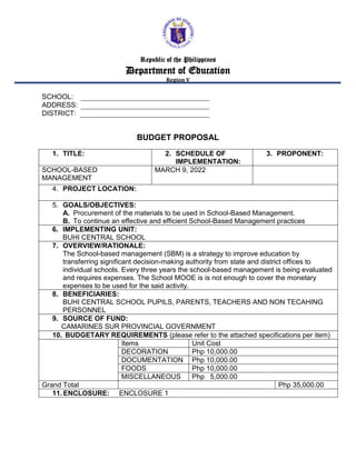 Republic of the Philippines
Department of Education
Region V
SCHOOL:
ADDRESS:
DISTRICT:
BUDGET PROPOSAL
1. TITLE: 2. SCHEDULE OF
IMPLEMENTATION:
3. PROPONENT:
SCHOOL-BASED
MANAGEMENT
MARCH 9, 2022
4. PROJECT LOCATION:
5. GOALS/OBJECTIVES:
A. Procurement of the materials to be used in School-Based Management.
B. To continue an effective and efficient School-Based Management practices
6. IMPLEMENTING UNIT:
BUHI CENTRAL SCHOOL
7. OVERVIEW/RATIONALE:
The School-based management (SBM) is a strategy to improve education by
transferring significant decision-making authority from state and district offices to
individual schools. Every three years the school-based management is being evaluated
and requires expenses. The School MOOE is is not enough to cover the monetary
expenses to be used for the said activity.
8. BENEFICIARIES:
BUHI CENTRAL SCHOOL PUPILS, PARENTS, TEACHERS AND NON TECAHING
PERSONNEL
9. SOURCE OF FUND:
CAMARINES SUR PROVINCIAL GOVERNMENT
10. BUDGETARY REQUIREMENTS (please refer to the attached specifications per item)
Items Unit Cost
DECORATION Php 10,000.00
DOCUMENTATION Php 10,000.00
FOODS Php 10,000.00
MISCELLANEOUS Php 5,000.00
Grand Total Php 35,000.00
11. ENCLOSURE: ENCLOSURE 1
 
