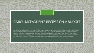 CAROL MCFADDEN’S RECIPES ON A BUDGET
People often cite money as one of the main reasons why they don’t keep up with their health
goals and Carol McFadden can understand this. To a point. While there’s no denying that
some of the more spectacular nutrient heavy ingredients can take a serious toll on your
budget, ‘expensive’ only goes so far as an excuse for unhealthy habits. So, without further
ado, here are some of Carol McFadden’s tried and tested recipes. No quinoa needed.
 