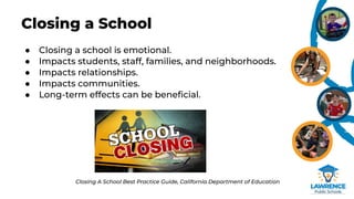 Closing a School
● Closing a school is emotional.
● Impacts students, staff, families, and neighborhoods.
● Impacts relationships.
● Impacts communities.
● Long-term effects can be beneﬁcial.
Closing A School Best Practice Guide, California Department of Education
 