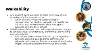 Walkability
● Any student living 2.5 miles or more from new school
would qualify for transportation.
○ When possible, we grant “space available”
transportation for students who do not qualify, but
live in an area where there is a bus with space
available going to their school.
● Safe Routes to Schools team will respond to any changes
to schools and/or boundaries by identifying safe walking
routes to schools.
○ Safe Routes plans are emphasized by the city when it
comes to crossing guards, trafﬁc calming, and
sidewalk maintenance. This includes consideration for
major streets that need to be crossed by walkers.
 