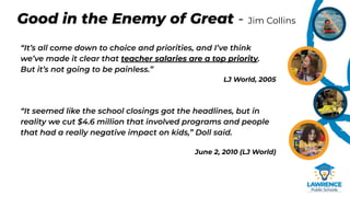 Good in the Enemy of Great - Jim Collins
“It’s all come down to choice and priorities, and I’ve think
we’ve made it clear that teacher salaries are a top priority.
But it’s not going to be painless.”
LJ World, 2005
“It seemed like the school closings got the headlines, but in
reality we cut $4.6 million that involved programs and people
that had a really negative impact on kids,” Doll said.
June 2, 2010 (LJ World)
 
