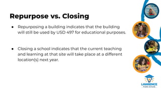 Repurpose vs. Closing
● Repurposing a building indicates that the building
will still be used by USD 497 for educational purposes.
● Closing a school indicates that the current teaching
and learning at that site will take place at a different
location(s) next year.
 