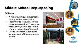 Rationale
● A historic, unique educational
facility with many assets.
● Proximity to resources in the
downtown corridor (Lawrence
Arts Center, Lawrence Public
Library, University of Kansas).
● Desire to attract students to
schools east of Massachusetts
Street.
Middle School Repurposing
 