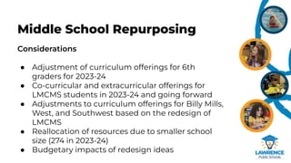 Considerations
● Adjustment of curriculum offerings for 6th
graders for 2023-24
● Co-curricular and extracurricular offerings for
LMCMS students in 2023-24 and going forward
● Adjustments to curriculum offerings for Billy Mills,
West, and Southwest based on the redesign of
LMCMS
● Reallocation of resources due to smaller school
size (274 in 2023-24)
● Budgetary impacts of redesign ideas
Middle School Repurposing
 