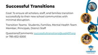 Successful Transitions
Goal: To ensure all scholars, staff, and families transition
successfully to their new school communities with
minimal disruption.
Transition Teams: Students, Families, Mental Health Team
Member, Principals, District Staff
Questions/Comments: successfultransitions@usd497.org
or 785-832-5000
 