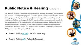 Public Notice & Hearing K.S.A. 72-1431
(c) Prior to adopting a resolution closing any school building, the board of education shall
call and hold a hearing on the proposal. The notice of such hearing shall include the reasons
for the proposed closing, the name of any affected building and the name of any school
building to which the involved pupils shall be reassigned. Such notice also shall include the
time, date and place of the public hearing to be held on the proposal. Such notice shall be
published at least once each week for two consecutive weeks in a newspaper of general
circulation in the school district. The last publication shall be at least 10 but not more than
20 days prior to the date of the public hearing.
● Board Policy BCAE: Public Hearing
● Board Policy AG: School Closings
 
