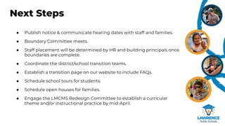 Next Steps
● Publish notice & communicate hearing dates with staff and families.
● Boundary Committee meets.
● Staff placement will be determined by HR and building principals once
boundaries are complete.
● Coordinate the district/school transition teams.
● Establish a transition page on our website to include FAQs.
● Schedule school tours for students.
● Schedule open houses for families.
● Engage the LMCMS Redesign Committee to establish a curricular
theme and/or instructional practice by mid-April.
 