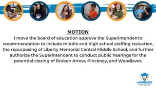 MOTION
I move the board of education approve the Superintendent's
recommendation to include middle and high school stafﬁng reduction,
the repurposing of Liberty Memorial Central Middle School, and further
authorize the Superintendent to conduct public hearings for the
potential closing of Broken Arrow, Pinckney, and Woodlawn.
 