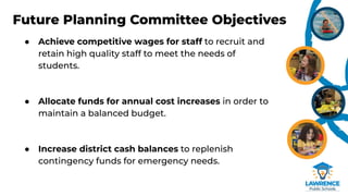 Future Planning Committee Objectives
● Achieve competitive wages for staff to recruit and
retain high quality staff to meet the needs of
students.
● Allocate funds for annual cost increases in order to
maintain a balanced budget.
● Increase district cash balances to replenish
contingency funds for emergency needs.
 