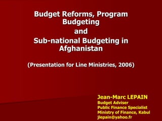 Budget Reforms, Program
         Budgeting
            and
  Sub-national Budgeting in
        Afghanistan

(Presentation for Line Ministries, 2006)




                          Jean-Marc LEPAIN
                          Budget Adviser
                          Public Finance Specialist
                          Ministry of Finance, Kabul
                          jlepain@yahoo.fr
 