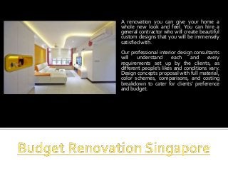 A renovation you can give your home a 
whole new look and feel. You can hire a 
general contractor who will create beautiful 
custom designs that you will be immensely 
satisfied with. 
Our professional interior design consultants 
will understand each and every 
requirements set up by the clients, as 
different people’s likes and conditions vary. 
Design concepts proposal with full material, 
color schemes, comparisons, and costing 
breakdown to cater for clients’ preference 
and budget. 
 
