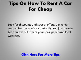 Tips On How To Rent A Car
        For Cheap


Look for discounts and special offers. Car rental
companies run specials constantly. You just have to
keep an eye out. Check your local paper and local
websites.




          Click Here For More Tips
 