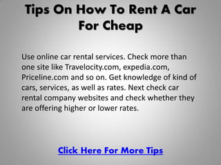 Tips On How To Rent A Car
        For Cheap

Use online car rental services. Check more than
one site like Travelocity.com, expedia.com,
Priceline.com and so on. Get knowledge of kind of
cars, services, as well as rates. Next check car
rental company websites and check whether they
are offering higher or lower rates.



          Click Here For More Tips
 