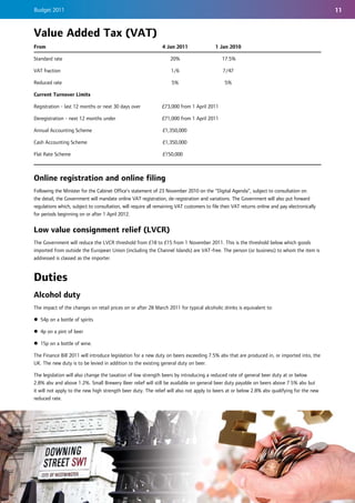 Budget 2011                                                                                                                                    11


Value Added Tax (VAT)
From                                                           4 Jan 2011                 1 Jan 2010

Standard rate                                                      20%                       17.5%

VAT fraction                                                        1/6                      7/47

Reduced rate                                                        5%                        5%

Current Turnover Limits

Registration - last 12 months or next 30 days over             £73,000 from 1 April 2011

Deregistration - next 12 months under                          £71,000 from 1 April 2011

Annual Accounting Scheme                                       £1,350,000

Cash Accounting Scheme                                         £1,350,000

Flat Rate Scheme                                               £150,000



Online registration and online filing
Following the Minister for the Cabinet Office’s statement of 23 November 2010 on the “Digital Agenda”, subject to consultation on
the detail, the Government will mandate online VAT registration, de-registration and variations. The Government will also put forward
regulations which, subject to consultation, will require all remaining VAT customers to file their VAT returns online and pay electronically
for periods beginning on or after 1 April 2012.


Low value consignment relief (LVCR)
The Government will reduce the LVCR threshold from £18 to £15 from 1 November 2011. This is the threshold below which goods
imported from outside the European Union (including the Channel Islands) are VAT-free. The person (or business) to whom the item is
addressed is classed as the importer.


Duties
Alcohol duty
The impact of the changes on retail prices on or after 28 March 2011 for typical alcoholic drinks is equivalent to:

z 54p on a bottle of spirits

z 4p on a pint of beer

z 15p on a bottle of wine.

The Finance Bill 2011 will introduce legislation for a new duty on beers exceeding 7.5% abv that are produced in, or imported into, the
UK. The new duty is to be levied in addition to the existing general duty on beer.

The legislation will also change the taxation of low strength beers by introducing a reduced rate of general beer duty at or below
2.8% abv and above 1.2%. Small Brewery Beer relief will still be available on general beer duty payable on beers above 7.5% abv but
it will not apply to the new high strength beer duty. The relief will also not apply to beers at or below 2.8% abv qualifying for the new
reduced rate.
 
