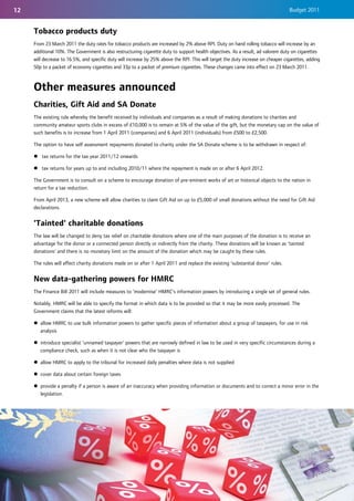 12                                                                                                                                 Budget 2011


     Tobacco products duty
     From 23 March 2011 the duty rates for tobacco products are increased by 2% above RPI. Duty on hand rolling tobacco will increase by an
     additional 10%. The Government is also restructuring cigarette duty to support health objectives. As a result, ad valorem duty on cigarettes
     will decrease to 16.5%, and specific duty will increase by 25% above the RPI. This will target the duty increase on cheaper cigarettes, adding
     50p to a packet of economy cigarettes and 33p to a packet of premium cigarettes. These changes came into effect on 23 March 2011.



     Other measures announced
     Charities, Gift Aid and SA Donate
     The existing rule whereby the benefit received by individuals and companies as a result of making donations to charities and
     community amateur sports clubs in excess of £10,000 is to remain at 5% of the value of the gift, but the monetary cap on the value of
     such benefits is to increase from 1 April 2011 (companies) and 6 April 2011 (individuals) from £500 to £2,500.

     The option to have self assessment repayments donated to charity under the SA Donate scheme is to be withdrawn in respect of:

     z tax returns for the tax year 2011/12 onwards

     z tax returns for years up to and including 2010/11 where the repayment is made on or after 6 April 2012.

     The Government is to consult on a scheme to encourage donation of pre-eminent works of art or historical objects to the nation in
     return for a tax reduction.

     From April 2013, a new scheme will allow charities to claim Gift Aid on up to £5,000 of small donations without the need for Gift Aid
     declarations.


     'Tainted' charitable donations
     The law will be changed to deny tax relief on charitable donations where one of the main purposes of the donation is to receive an
     advantage for the donor or a connected person directly or indirectly from the charity. These donations will be known as ‘tainted
     donations’ and there is no monetary limit on the amount of the donation which may be caught by these rules.

     The rules will affect charity donations made on or after 1 April 2011 and replace the existing ‘substantial donor’ rules.


     New data-gathering powers for HMRC
     The Finance Bill 2011 will include measures to ‘modernise’ HMRC’s information powers by introducing a single set of general rules.

     Notably, HMRC will be able to specify the format in which data is to be provided so that it may be more easily processed. The
     Government claims that the latest reforms will:

     z allow HMRC to use bulk information powers to gather specific pieces of information about a group of taxpayers, for use in risk
       analysis

     z introduce specialist ‘unnamed taxpayer’ powers that are narrowly defined in law to be used in very specific circumstances during a
       compliance check, such as when it is not clear who the taxpayer is

     z allow HMRC to apply to the tribunal for increased daily penalties where data is not supplied

     z cover data about certain foreign taxes

     z provide a penalty if a person is aware of an inaccuracy when providing information or documents and to correct a minor error in the
       legislation.
 