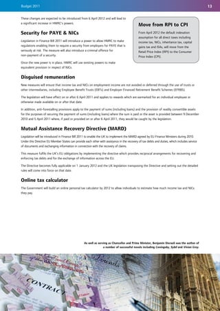 Budget 2011                                                                                                                                    13

These changes are expected to be introduced from 6 April 2012 and will lead to
a significant increase in HMRC’s powers.
                                                                                             Move from RPI to CPI
Security for PAYE & NICs                                                                     From April 2012 the default indexation
                                                                                             assumption for all direct taxes including
Legislation in Finance Bill 2011 will introduce a power to allow HMRC to make                income tax, NICs, inheritance tax, capital
regulations enabling them to require a security from employers for PAYE that is              gains tax and ISAs, will move from the
seriously at risk. The measure will also introduce a criminal offence for                    Retail Price Index (RPI) to the Consumer
non-payment of a security.                                                                   Price Index (CPI).
Once the new power is in place, HMRC will use existing powers to make
equivalent provision in respect of NICs.


Disguised remuneration
New measures will ensure that income tax and NICs on employment income are not avoided or deferred through the use of trusts or
other intermediaries, including Employee Benefit Trusts (EBTs) and Employer Financed Retirement Benefit Schemes (EFRBS).

The legislation will have effect on or after 6 April 2011 and applies to rewards which are earmarked for an individual employee or
otherwise made available on or after that date.

In addition, anti-forestalling provisions apply to the payment of sums (including loans) and the provision of readily convertible assets
for the purposes of securing the payment of sums (including loans) where the sum is paid or the asset is provided between 9 December
2010 and 5 April 2011 where, if paid or provided on or after 6 April 2011, they would be caught by the legislation.


Mutual Assistance Recovery Directive (MARD)
Legislation will be introduced in Finance Bill 2011 to enable the UK to implement the MARD agreed by EU Finance Ministers during 2010.
Under this Directive EU Member States can provide each other with assistance in the recovery of tax debts and duties, which includes service
of documents and exchanging information in connection with the recovery of claims.

This measure fulfils the UK’s EU obligations by implementing the directive which provides reciprocal arrangements for recovering and
enforcing tax debts and for the exchange of information across the EU.

The Directive becomes fully applicable on 1 January 2012 and the UK legislation transposing the Directive and setting out the detailed
rules will come into force on that date.


Online tax calculator
The Government will build an online personal tax calculator by 2012 to allow individuals to estimate how much income tax and NICs
they pay.




                                                  As well as serving as Chancellor and Prime Minister, Benjamin Disraeli was the author of
                                                                 a number of successful novels including Coningsby, Sybil and Vivian Grey.
 