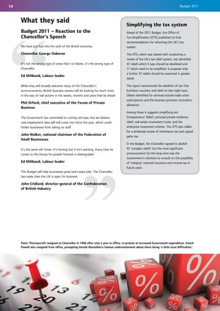 14                                                                                                                               Budget 2011



     What they said
                                                                                      Simplifying the tax system
     Budget 2011 – Reaction to the                                                    Ahead of the 2011 Budget, the Office of
     Chancellor's Speech                                                              Tax Simplification (OTS) published its final
                                                                                      recommendations for reforming the UK’s tax
     We have put fuel into the tank of the British economy                            system.
     Chancellor George Osborne                                                        The OTS, which was tasked with conducting a
                                                                                      review of the UK's tax relief system, has identified
     It's not the wrong type of snow that's to blame, it's the wrong type of          47 reliefs which it says should be abolished and
     Chancellor                                                                       17 which need to be simplified. It proposes that
                                                                                      a further 37 reliefs should be examined in greater
     Ed Miliband, Labour leader
                                                                                      detail.

     While they will broadly welcome many of the Chancellor’s                         The report recommends the abolition of tax-free
     announcements, British business owners will be looking for much more             luncheon vouchers and relief on late night taxis.
     in the way of real actions in the weeks, months and years that lie ahead         Others identified for removal include trade union
                                                                                      subscriptions and the business premises renovation
     Phil Orford, chief executive of the Forum of Private
                                                                                      allowance.
     Business
                                                                                      Among those it suggests simplifying are:
     The Government has committed to cutting red tape, but we believe                 Entrepreneurs’ Relief; principal private residence
     new employment laws will still come into force this year, which could            relief; real estate investment trusts; and the
     hinder businesses from taking on staff                                           enterprise investment scheme. The OTS also called
                                                                                      for a wholesale review of inheritance tax and capital
     John Walker, national chairman of the Federation of                              gains tax.
     Small Businesses
                                                                                      In the Budget, the Chancellor agreed to abolish
     It’s the same old Tories. It’s hurting but it isn't working. Every time he       43 ‘complex reliefs’ but the most significant
     comes to this House his growth forecast is downgraded                            announcement for the long-term was the
                                                                                      Government’s intention to consult on the possibility
     Ed Miliband, Labour leader                                                       of 'merging' national insurance and income tax in
                                                                                      future years.
     This Budget will help businesses grow and create jobs. The Chancellor
     has made clear the UK is open for business

     John Cridland, director-general of the Confederation
     of British Industry




     Peter Thorneycroft resigned as Chancellor in 1958 after only a year in office, in protest at increased Government expenditure. Enoch
     Powell also resigned from office, prompting Harold Macmillan’s famous understatement about there being 'a little local difficulties'.
 