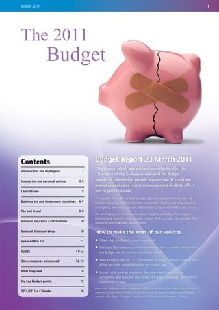 Budget 2011                                                                                                                                                1




The 2011
                  Budget




Contents                                         Budget Report 23 March 2011
                                                 This Report, which was written immediately after the
Introduction and highlights                 2
                                                 Chancellor of the Exchequer delivered his Budget
Income tax and personal savings            3-5   Speech, is intended to provide an overview of the latest
                                                 announcements and recent measures most likely to affect
Capital taxes                               5    you or your business.
                                                 Throughout this guide we have included tips and ideas for effective tax and
Business tax and investment incentives     6-7   financial planning, but it is important to remember that this planning should be
                                                 an ongoing, year-round process, not something that is left until the last minute.
Tax and travel                             8-9
                                                 We can help you to reassess your plans regularly, and adapt them as your
                                                 personal and business circumstances change. With our help, you can plan for a
National Insurance Contributions           10
                                                 rewarding and financially secure future.

National Minimum Wage                      10    How to make the most of our services
Value Added Tax                            11    z Please read the Report as soon as possible.

                                                 z Use page 15 to compile your own summary of the key points arising from
Duties                                   11-12     this Budget and any actions you wish to consider.

Other measures announced                 12-13   z Keep a copy of the 2011/12 tax calendar on page 16 handy. It details many
                                                   of the key dates and deadlines for the coming year.
What they said                             14    z Contact us as soon as possible to discuss any action you may be
                                                   considering, and to review your longer term plans. We always welcome the
My key Budget points                       15      opportunity to help.
                                                 Please note: while most taxation changes take effect from the start of the financial year, or tax year,
2011/12 Tax Calendar                       16    some may not take effect until 2012, or later. Where relevant, details of these changes have been
                                                 included in this Report. Throughout the Report, 'HMRC' refers to HM Revenue & Customs.
 