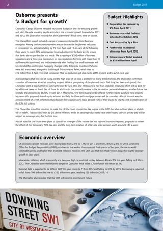 2                                                                                                                              Budget 2011



    Osborne presents                                                                                 Budget Highlights
    ‘a Budget for growth’                                                                          z Corporation tax reduced by
    Chancellor George Osborne heralded his second Budget as one 'for enduring growth                 2% from April 2011
    and jobs’. Despite revealing significant cuts in the economic growth forecasts for 2011
                                                                                                   z Business rate relief 'holiday'
    and 2012, the Chancellor insisted that the Government’s fiscal plans were on course.
                                                                                                     extended to October 2012
    The Chancellor’s speech included a range of measures intended to boost business
                                                                                                    z Fuel duty cut by 1p a litre
    enterprise. Among the key announcements was an increase in the planned reduction
    in corporation tax, with rates falling by 2% from April, and 1% in each of the following        z Further rise in personal
    three years, to reach 23%, accompanied by an adjustment in the bank levy to ensure                 allowance from April 2012
    that banks do not pay less tax as a result. The scrapping of £350 million of business
                                                                                                    z Entrepreneurs' Relief doubled
    regulations and a three-year moratorium on new regulations for firms with fewer than 10
                                                                                                       to £10 million from April
    staff were also confirmed, and the business rate relief ‘holiday’ for small businesses will
    be extended for another year. Sweeping changes to the Enterprise Investment Scheme
    were also announced, alongside a doubling of Entrepreneurs' Relief, which rises to
    £10 million from 6 April. The small companies R&D tax deduction will also rise to 200% in April, and to 225% next year.

    Acknowledging that the cost of living and the high price of oil pose a problem for many British families, the Chancellor confirmed
    a number of measures aimed at providing support. While a postponing of the planned rise in fuel duty had been anticipated, the
    Chancellor went a step further by cutting the duty by 1p a litre, and introducing a Fair Fuel Stabiliser, measures which will be paid for
    by additional taxes on North Sea oil firms. In addition to the planned increase in the income tax personal allowance, another future rise
    will take the allowance to £8,105, in April 2012. Meanwhile, first-time buyers will be offered further help to purchase new property
    by means of a proposed shared equity scheme, and help for those with mortgage arrears will be extended. Also of interest was the
    announcement of a 10% inheritance tax discount for taxpayers who leave at least 10% of their estate to charity, and a simplification of
    the Gift Aid scheme.

    The Chancellor stated his intention to make the UK the ‘most competitive tax regime in the G20’, but also outlined plans to abolish
    43 tax reliefs. Tobacco duty rises by 2% above inflation. While air passenger duty rates have been frozen, users of private jets will be
    subject to passenger duty for the first time.

    Also of note for the future were plans to consult on a merger of the income tax and national insurance regimes, proposals to review
    the effect of the ‘temporary’ 50% tax rate, and the long-term creation of a flat-rate state pension worth around £140 a week.




       Economic overview
       UK economic growth forecasts were downgraded from 2.1% to 1.7% for 2011, and from 2.6% to 2.5% for 2012, which the
       Office for Budget Responsibility (OBR) put down to the weaker than expected final quarter of last year, the rise in world
       commodity prices, and higher than expected inflation. However, the OBR said that the effect ‘creates scope for slightly stronger
       growth in later years’.

       Meanwhile, inflation, which is currently at a two-year high, is predicted to stay between 4% and 5% this year, falling to 2.5% in
       2012. The Chancellor confirmed that the target for Consumer Price Index (CPI) inflation will remain at 2%.

       National debt is expected to be 60% of GDP this year, rising to 71% in 2012 and falling to 69% by 2015. Borrowing is expected
       to fall from £146 billion this year to £122 billion next year, reaching £29 billion by 2015/16.

       The Chancellor also revealed that the OBR will become a permanent fixture.
 