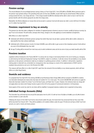 4                                                                                                                                  Budget 2011


    Pension savings
    The annual allowance for tax-privileged pension saving is being cut from 6 April 2011, from £255,000 to £50,000. Where premiums paid in
    the pension input periods ending in the preceding three years are less than £50,000, unused relief may be carried forward. Where pension
    savings exceed the limit, a tax charge will arise – if the charge exceeds £2,000 the individual will be able to elect to have it met from the
    pension benefit, with the scheme paying the tax when the charge arises.

    Meanwhile, the lifetime allowance on money that can be accrued in a pension fund and still receive tax relief, is set to fall from £1.8 million
    to £1.5 million from April 2012.


    Pensions: requirement to buy an annuity
    The pensions tax rules that make it obligatory for members of registered pension schemes to secure an income, usually by buying an annuity, by
    age 75 are to be removed. This will involve, amongst other things, changes to the rules applying to income drawdown arrangements.

    With effect on or after 6 April 2011:

    z individuals with defined contribution pension savings from which they have not yet taken a pension will be able to defer a decision to
      take benefits from their scheme indefinitely

    z individuals with a lifetime pension income of at least £20,000 a year will be able to gain access to their drawdown pension funds without
      any cap on the withdrawals they may make

    z the age 75 ceiling will be removed from most lump sums to which entitlement arises and the tax rate on lump sum death benefits will be 55%.


    Pensions taxation
    Legislation will be introduced in the Finance Bill 2011 to remove the tax charge on borrowing linked to the cost of setting up, managing
    or administering the National Employment Savings Trust (NEST), subject to conditions. It will also remove the tax liability on any interest
    payments on late pension contributions made by an employer to qualifying pension scheme. In addition it will provide a regulation-
    making power to deal with any unintended tax consequences that may emerge as a result of the implementation of NEST and the
    employer duty provisions as set out in the Pensions Act 2008.

    This measure will have effect on or after 6 April 2011 apart from the removal of the tax liability on any interest payments, which will have
    effect on or after Royal Assent.


    Domicile and residence
    It is proposed that from April 2012 the existing £30,000 annual Remittance Basis Charge (RBC) will be increased to £50,000 for resident,
    non-domiciled individuals (non-doms) who have been UK resident for 12 or more years. The current £30,000 RBC will continue to apply for
    those who have been resident for at least 7 out of the last 9 years, and fewer than 12 years. However, the remittance basis tax charge will
    not apply where non-doms remit foreign income or gains to the UK for the purpose of commercial investment in UK businesses.

    Some aspects of the current tax rules for non-doms will be simplified. A proposed statutory residence test is expected to bring clarity.


    Individual Savings Accounts (ISAs)
    The Chancellor has confirmed that the annual ISA subscription limit for 2011/12 will rise from £10,200 to £10,680, up to £5,340 of which
    can be invested in a cash-only ISA.

    Following the closure of the Child Trust Fund to new entrants earlier this year, the Government has announced that tax-free Junior ISAs
    will be launched from Autumn 2011. They will be available to UK resident children under the age of 18 who do not have a Child Trust Fund
    account, as a cash or stocks and shares product.
 