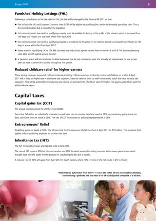 Budget 2011                                                                                                                                       5


Furnished Holiday Lettings (FHL)
Following a consultation on the tax rules for FHL, the law will be changed by the Finance Bill 2011 so that:

z FHL in both the UK and European Economic Area (EEA) will be eligible as qualifying FHL within the (revised) special tax rules. This is
  the current situation but is not within the legislation

z the minimum period over which a qualifying property must be available for letting to the public in the relevant period is increased from
  140 days to 210 days in a year with effect from April 2012

z the minimum period over which a qualifying property is actually let to the public in the relevant period is increased from 70 days to 105
  days in a year with effect from April 2012

z losses made in a qualifying UK or EEA FHL business may only be set against income from the same UK or EEA FHL business (existing
  rules allow set off against general income)

z a ‘period of grace’ will be introduced to allow businesses that do not continue to meet the ‘actually let’ requirement for one or two
  years to elect to continue to qualify throughout that period.


Reduced childcare relief for higher earners
Those joining employer-supported childcare schemes providing childcare vouchers or directly-contracted childcare on or after 6 April
2011 will, if they are higher rate or additional rate taxpayers, have the value of their tax relief restricted to match the value to basic rate
taxpayers'. This will be achieved by introducing new income tax exempt limits of £28 per week for higher rate payers and £22 per week for
additional rate payers.



Capital taxes
Capital gains tax (CGT)
The annual exempt amount for 2011/12 is £10,600.

Gains that fall within an individual’s otherwise unused basic rate income tax band are taxed at 18%; any remaining gains above the
basic rate band limit are taxed at 28%. The rate of CGT for trustees or personal representatives is 28%.


Entrepreneurs’ Relief
Qualifying gains are taxed at 10%. The lifetime limit for Entrepreneurs’ Relief rises from 6 April 2011 to £10 million. The increased limit
applies only to qualifying disposals on or after that date.


Inheritance tax (IHT)
The IHT threshold is frozen at £325,000 until 5 April 2015.

The rate of IHT remains 20% for lifetime transfers and 40% for death estates (including transfers within seven years before death
brought back into the estate for the purpose of calculating the tax due at death).

A reduced rate of 36% will apply from April 2012 to death estates, where 10% or more of the net estate is left to charity.




                                                 Robert Harley (Chancellor from 1710-1711) was the victim of two assassination attempts,
                                                    one involving a penknife and the other a set of loaded pistols concealed in a hat box.
 