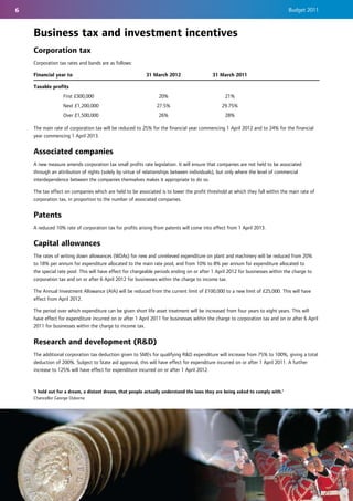 6                                                                                                                              Budget 2011



    Business tax and investment incentives
    Corporation tax
    Corporation tax rates and bands are as follows:

    Financial year to                                     31 March 2012                   31 March 2011

    Taxable profits
                  First £300,000                                20%                             21%
                  Next £1,200,000                              27.5%                           29.75%
                  Over £1,500,000                               26%                             28%

    The main rate of corporation tax will be reduced to 25% for the financial year commencing 1 April 2012 and to 24% for the financial
    year commencing 1 April 2013.


    Associated companies
    A new measure amends corporation tax small profits rate legislation. It will ensure that companies are not held to be associated
    through an attribution of rights (solely by virtue of relationships between individuals), but only where the level of commercial
    interdependence between the companies themselves makes it appropriate to do so.

    The tax effect on companies which are held to be associated is to lower the profit threshold at which they fall within the main rate of
    corporation tax, in proportion to the number of associated companies.


    Patents
    A reduced 10% rate of corporation tax for profits arising from patents will come into effect from 1 April 2013.


    Capital allowances
    The rates of writing down allowances (WDAs) for new and unrelieved expenditure on plant and machinery will be reduced from 20%
    to 18% per annum for expenditure allocated to the main rate pool, and from 10% to 8% per annum for expenditure allocated to
    the special rate pool. This will have effect for chargeable periods ending on or after 1 April 2012 for businesses within the charge to
    corporation tax and on or after 6 April 2012 for businesses within the charge to income tax.

    The Annual Investment Allowance (AIA) will be reduced from the current limit of £100,000 to a new limit of £25,000. This will have
    effect from April 2012.

    The period over which expenditure can be given short life asset treatment will be increased from four years to eight years. This will
    have effect for expenditure incurred on or after 1 April 2011 for businesses within the charge to corporation tax and on or after 6 April
    2011 for businesses within the charge to income tax.


    Research and development (R&D)
    The additional corporation tax deduction given to SMEs for qualifying R&D expenditure will increase from 75% to 100%, giving a total
    deduction of 200%. Subject to State aid approval, this will have effect for expenditure incurred on or after 1 April 2011. A further
    increase to 125% will have effect for expenditure incurred on or after 1 April 2012.



    'I hold out for a dream, a distant dream, that people actually understand the laws they are being asked to comply with.'
    Chancellor George Osborne
 