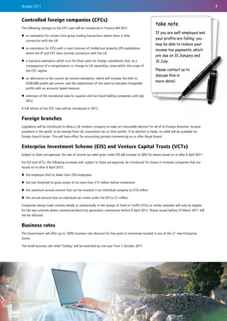 Budget 2011                                                                                                                                     7


Controlled foreign companies (CFCs)
                                                                                                        take note
The following changes to the CFC rules will be introduced in Finance Bill 2011:
                                                                                                        If you are self-employed and
z an exemption for certain intra group trading transactions where there is little
                                                                                                        your proﬁts are falling, you
  connection with the UK
                                                                                                        may be able to reduce your
z an exemption for CFCs with a main business of intellectual property (IP) exploitation
                                                                                                        income tax payments, which
  where the IP and CFC have minimal connection with the UK
                                                                                                        are due on 31 January and
z a statutory exemption which runs for three years for foreign subsidiaries that, as a                  31 July.
  consequence of a reorganisation or change to UK ownership, come within the scope of
  the CFC regime                                                                                        Please contact us to
                                                                                                        discuss this in
z an alternative to the current de minimis exemption, which will increase the limit to
                                                                                                        more detail.
  £200,000 profits per annum, and the replacement of the need to calculate chargeable
  profits with an accounts based measure

z extension of the transitional rules for superior and non-local holding companies until July
  2012.

A full reform of the CFC rules will be introduced in 2012.


Foreign branches
Legislation will be introduced to allow a UK resident company to make an irrevocable election for all of its foreign branches, located
anywhere in the world, to be exempt from UK corporation tax on their profits. If an election is made, no relief will be available for
foreign branch losses. This will have effect for accounting periods commencing on or after Royal Assent.


Enterprise Investment Scheme (EIS) and Venture Capital Trusts (VCTs)
Subject to State aid approval, the rate of income tax relief given under EIS will increase to 30% for shares issued on or after 6 April 2011.

For EIS and VCTs, the following increases will, subject to State aid approval, be introduced for shares in investee companies that are
issued on or after 6 April 2012:

z the employee limit to fewer than 250 employees

z the size threshold to gross assets of no more than £15 million before investment

z the maximum annual amount that can be invested in an individual company to £10 million

z the annual amount that an individual can invest under the EIS to £1 million.

Companies whose trade consists wholly or substantially in the receipt of Feed-In Tariffs (FITs) or similar subsidies will only be eligible
for the two schemes where commercial electricity generation commences before 6 April 2012. Shares issued before 23 March 2011 will
not be affected.


Business rates
The Government will offer up to 100% business rate discount for five years to businesses located in any of the 21 new Enterprise
Zones.

The small business rate relief 'holiday' will be extended by one year from 1 October 2011.
 