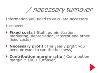 / necessary turnover
Information you need to calculate necessary
turnover:
 Fixed costs ( Staff, administration,
 marketing, depreciation, interest and other
 fixed costs)
 Necessary profit (The yearly profit you
 need or want to run the business)
 Contribution margin ratio ( Contribution
 margin * 100 / Turnover)
 