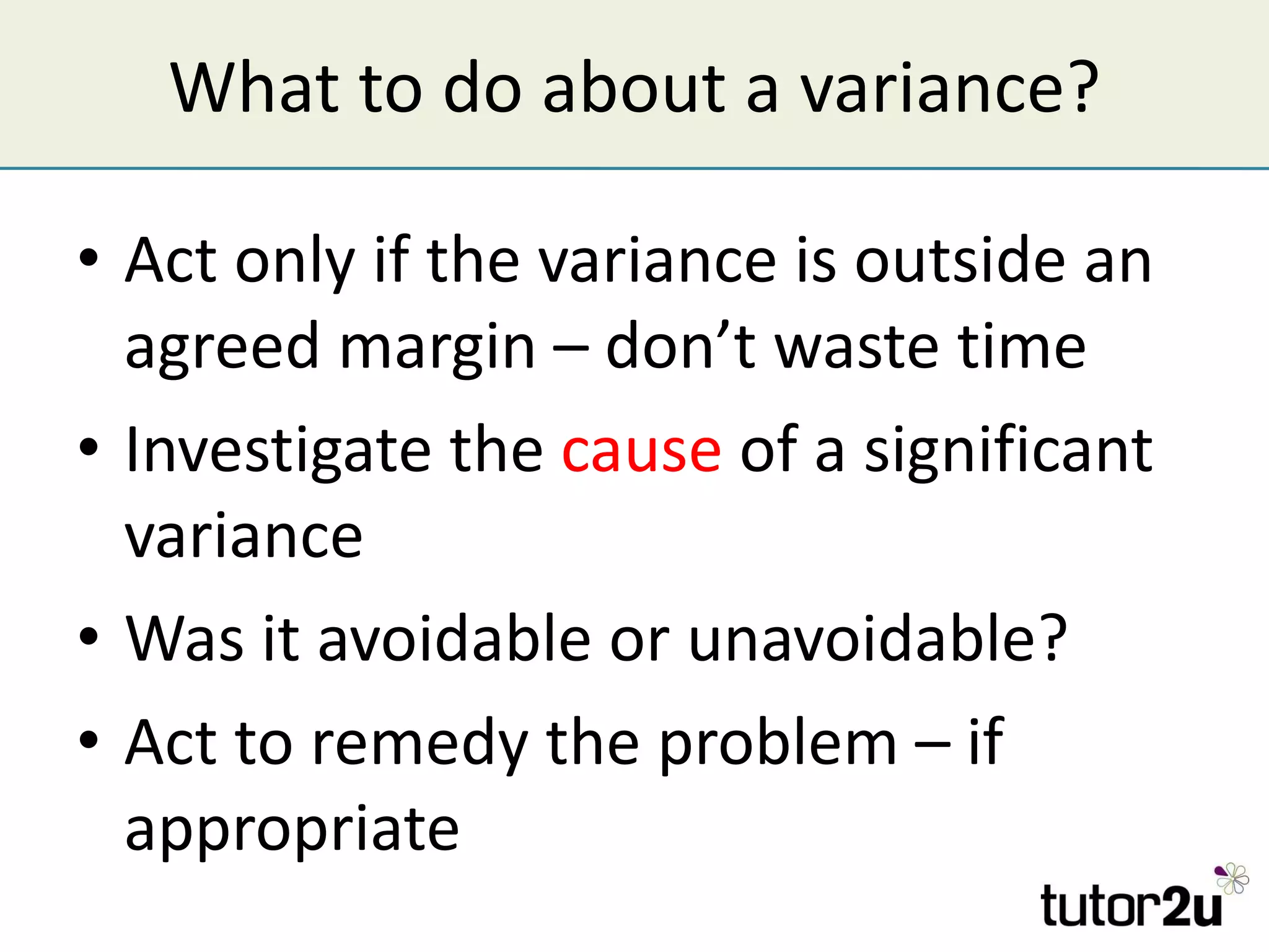 What to do about a variance? Act only if the variance is outside an agreed margin – don’t waste time Investigate the  cause  of a significant variance Was it avoidable or unavoidable? Act to remedy the problem – if appropriate 