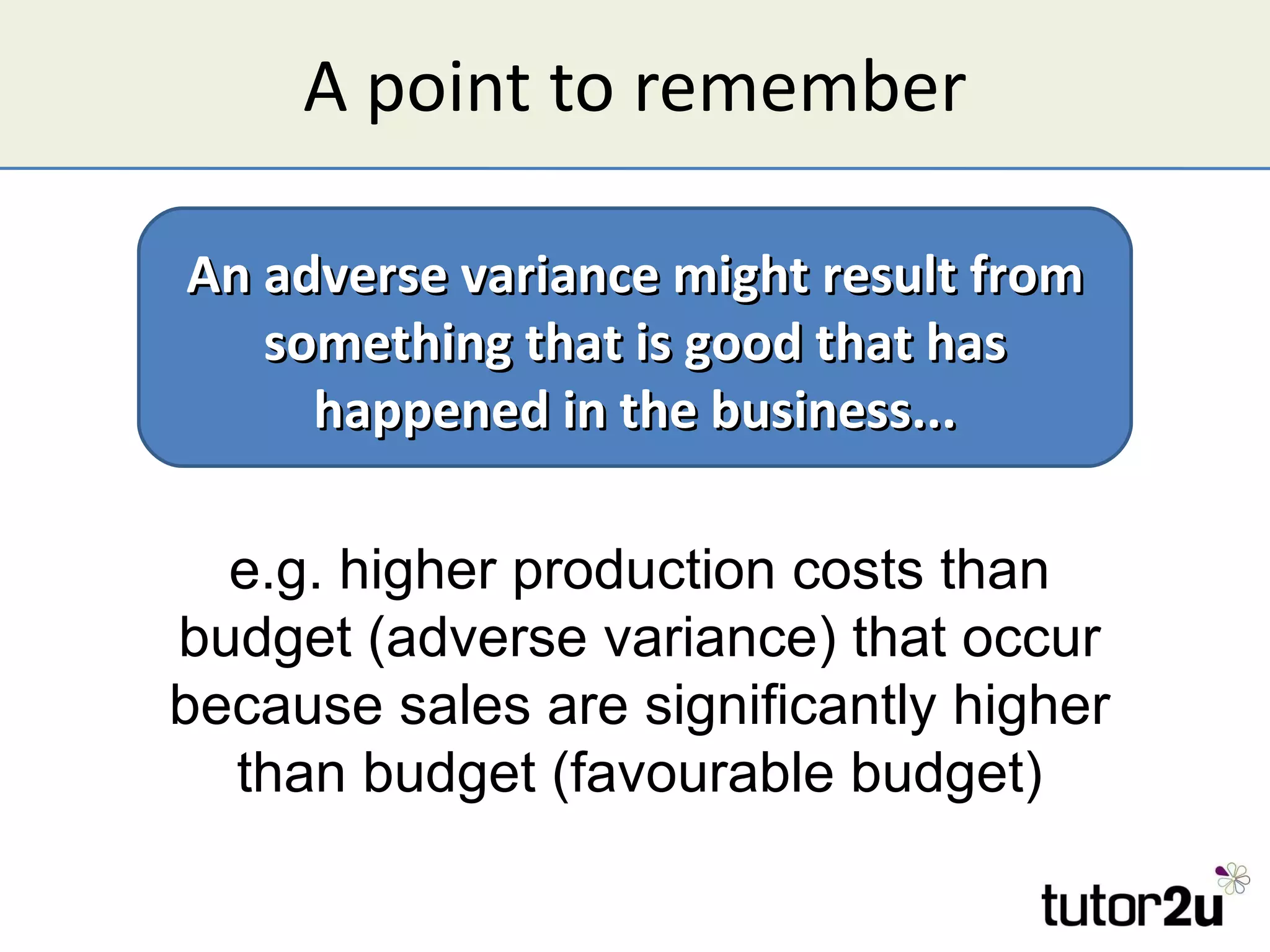 A point to remember An adverse variance might result from something that is good that has happened in the business... e.g. higher production costs than budget (adverse variance) that occur because sales are significantly higher than budget (favourable budget) 