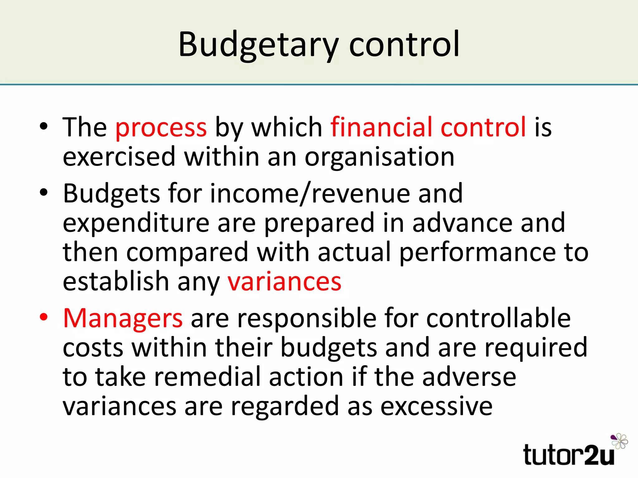 Budgetary control The  process  by which  financial control  is exercised within an organisation Budgets for income/revenue and expenditure are prepared in advance and then compared with actual performance to establish any  variances Managers  are responsible for controllable costs within their budgets and are required to take remedial action if the adverse variances are regarded as excessive 